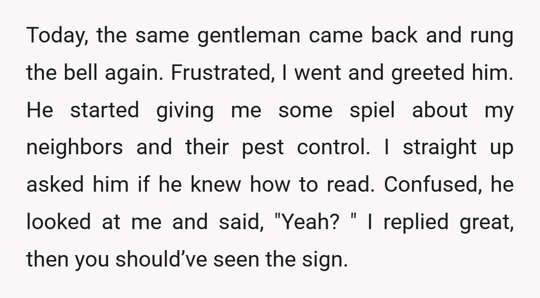 Today, the same gentleman came back and rung the bell again. Frustrated, I went and greeted him. He started giving me some spiel about my neighbors and their pest control....