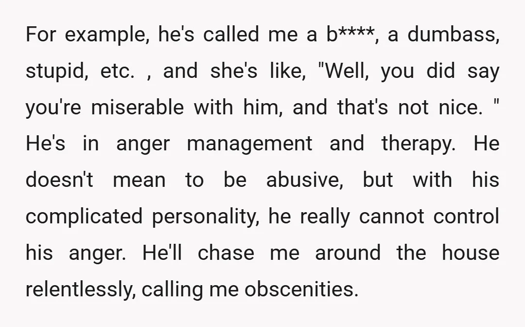 For example, he's called me a b****, a dumbass, stupid, etc. , and she's like, "Well, you did say you're miserable with him, and that's not nice. " He's in...