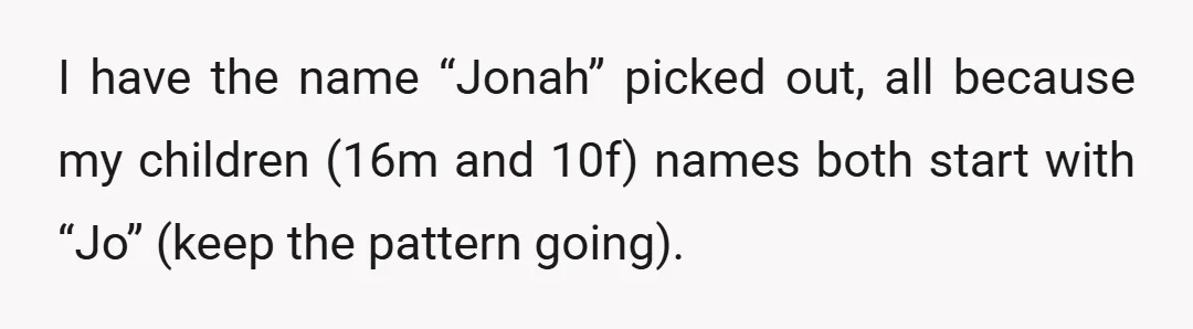 I have the name “Jonah” picked out, all because my children (16m and 10f) names both start with “Jo” (keep the pattern going).