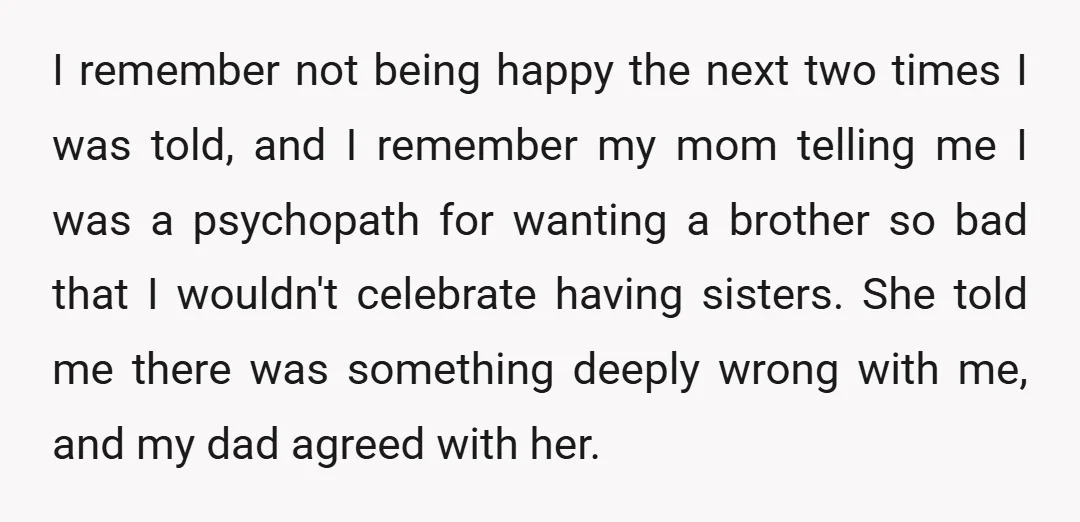 I remember not being happy the next two times I was told, and I remember my mom telling me I was a psychopath for wanting a brother so bad that...