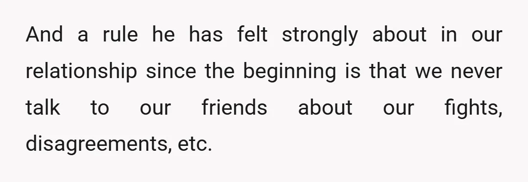 And a rule he has felt strongly about in our relationship since the beginning is that we never talk to our friends about our fights, disagreements, etc.