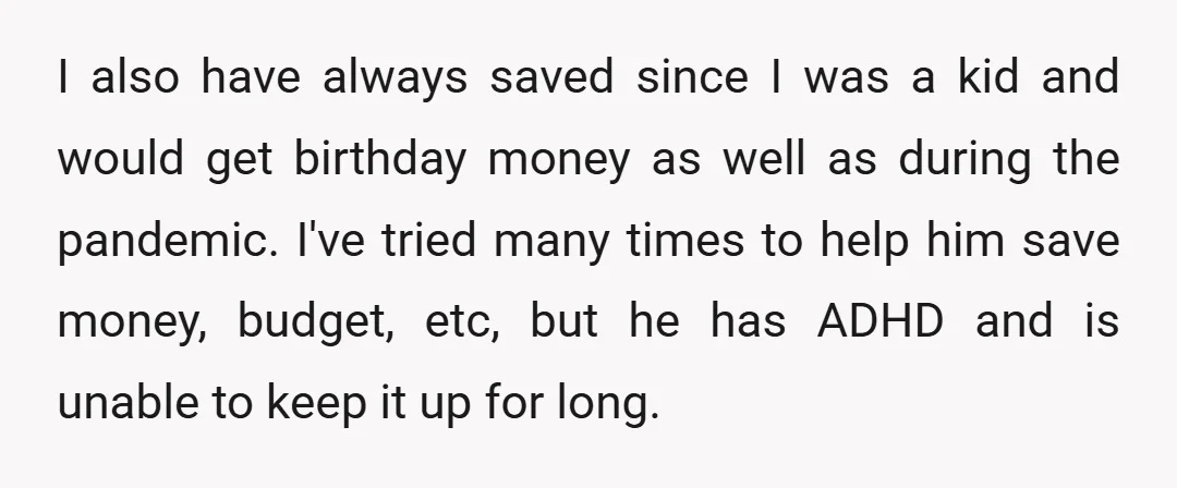 I also have always saved since I was a kid and would get birthday money as well as during the pandemic. I've tried many times to help him save money,...