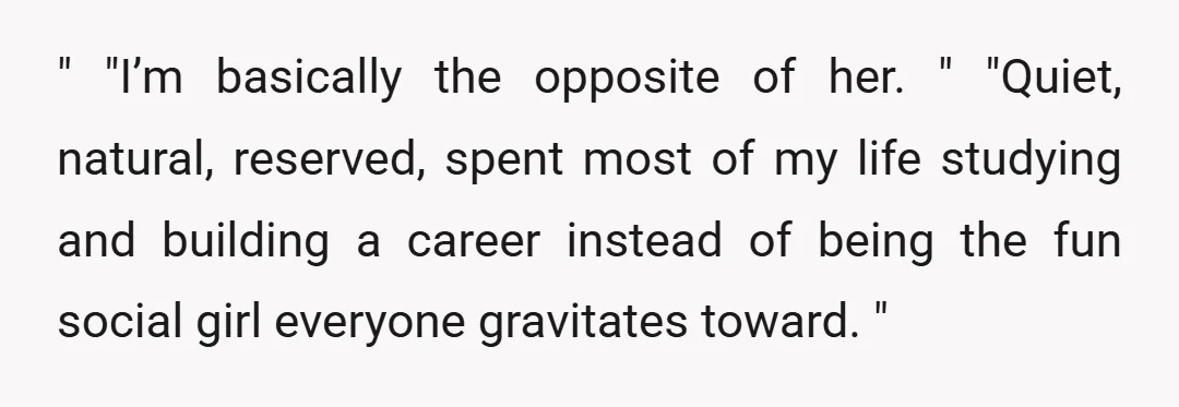 " "I’m basically the opposite of her. " "Quiet, natural, reserved, spent most of my life studying and building a career instead of being the fun social girl everyone gravitates...