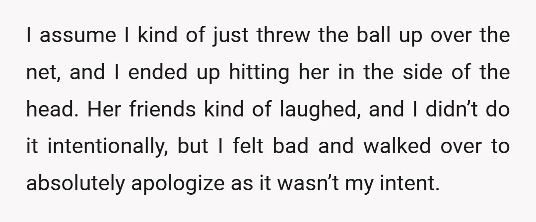 I assume I kind of just threw the ball up over the net, and I ended up hitting her in the side of the head. Her friends kind of laughed,...