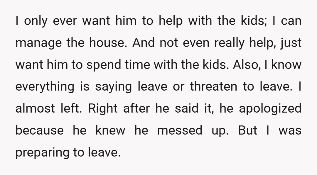 I only ever want him to help with the kids; I can manage the house. And not even really help, just want him to spend time with the kids. Also,...