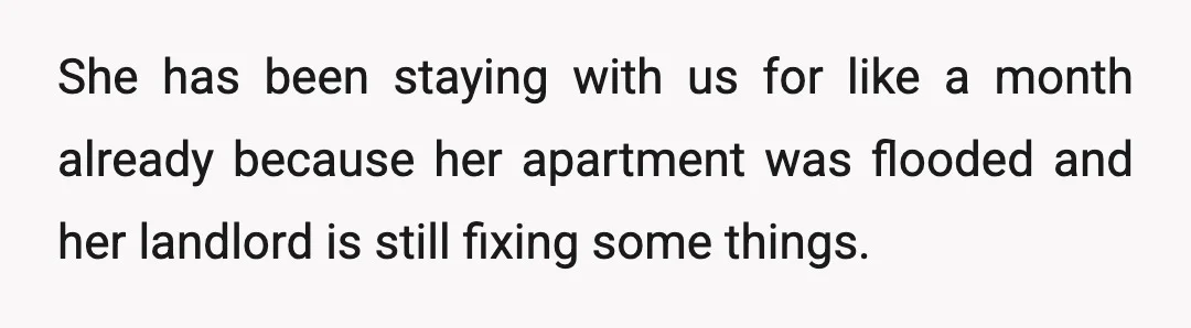 She has been staying with us for like a month already because her apartment was flooded and her landlord is still fixing some things.