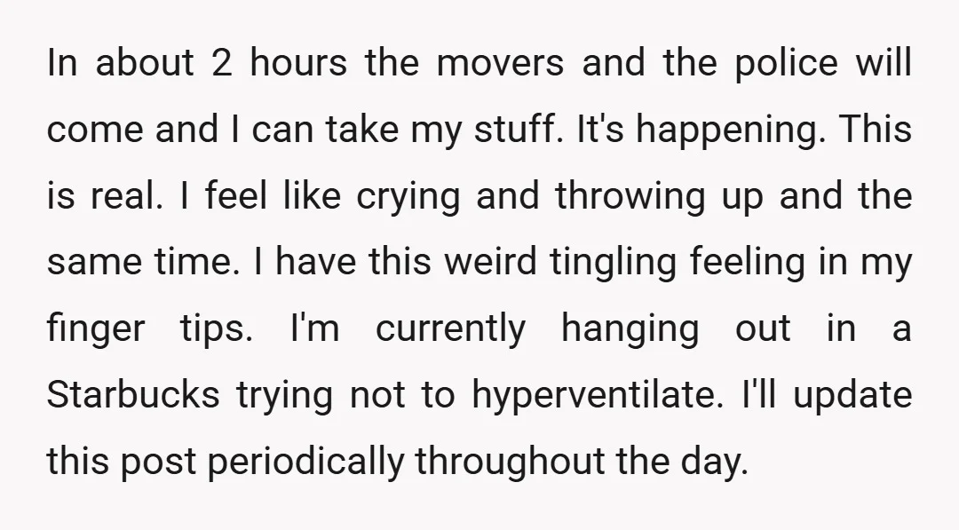 In about 2 hours the movers and the police will come and I can take my stuff. It's happening. This is real. I feel like crying and throwing up and...