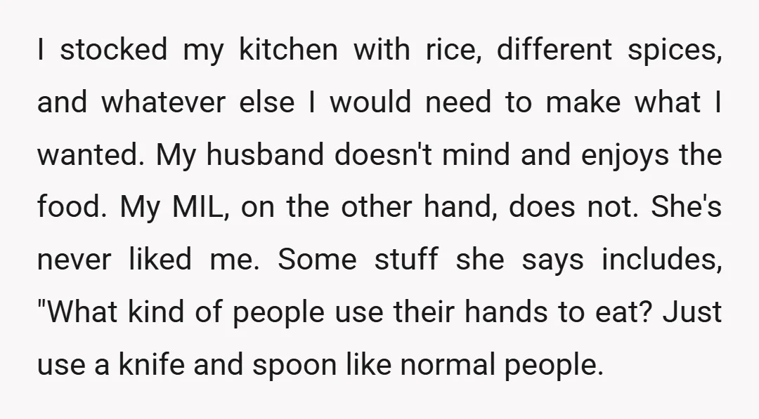 I stocked my kitchen with rice, different spices, and whatever else I would need to make what I wanted. My husband doesn't mind and enjoys the food. My MIL, on...