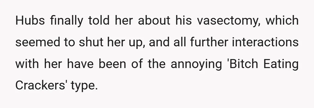 Hubs finally told her about his vasectomy, which seemed to shut her up, and all further interactions with her have been of the annoying 'Bitch Eating Crackers' type.
