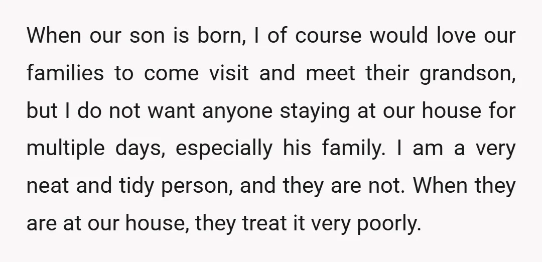 When our son is born, I of course would love our families to come visit and meet their grandson, but I do not want anyone staying at our house for...