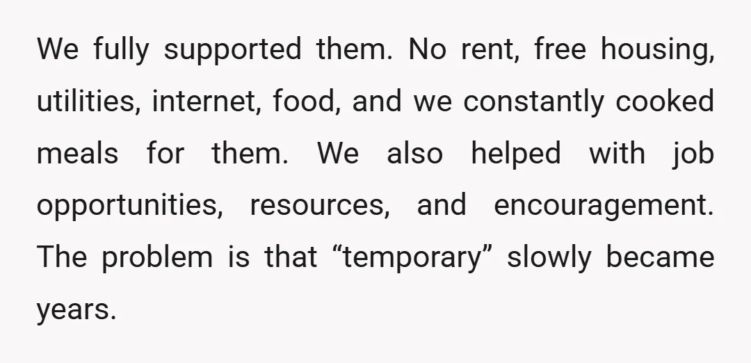 We fully supported them. No rent, free housing, utilities, internet, food, and we constantly cooked meals for them. We also helped with job opportunities, resources, and encouragement. The problem is...