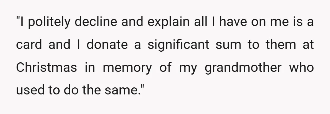 "I politely decline and explain all I have on me is a card and I donate a significant sum to them at Christmas in memory of my grandmother who used...