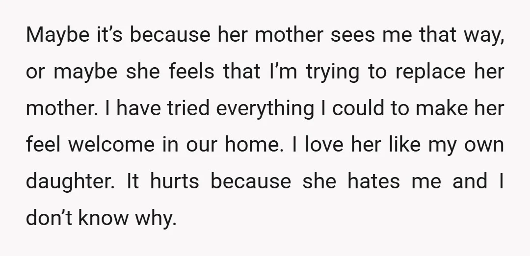 Maybe it’s because her mother sees me that way, or maybe she feels that I’m trying to replace her mother. I have tried everything I could to make her feel...
