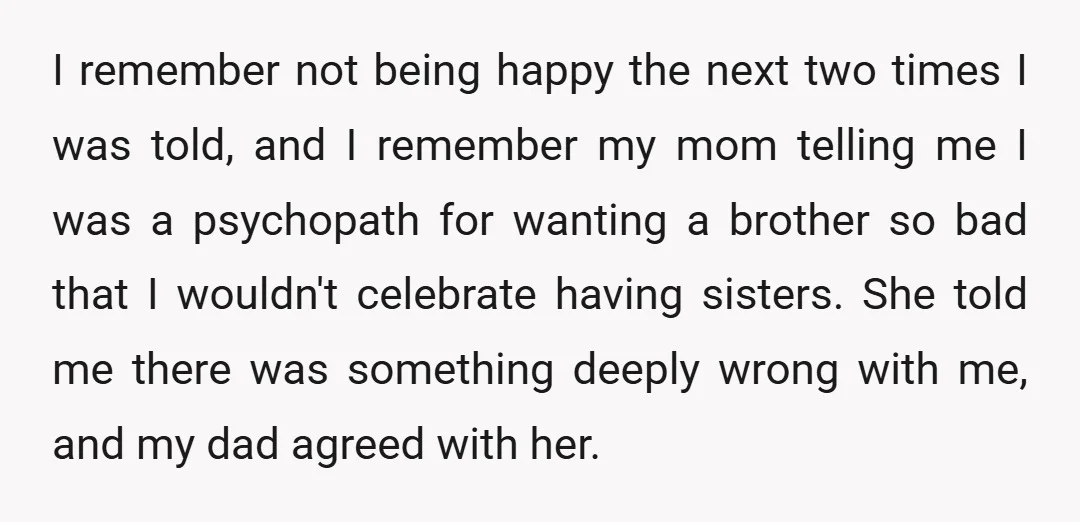 I remember not being happy the next two times I was told, and I remember my mom telling me I was a psychopath for wanting a brother so bad that...