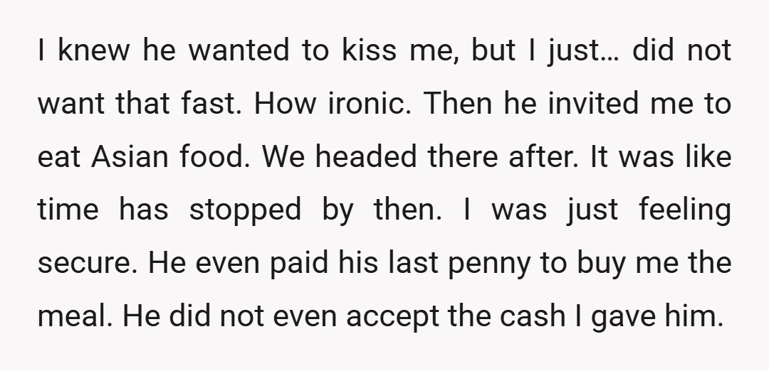 I knew he wanted to kiss me, but I just… did not want that fast. How ironic. Then he invited me to eat Asian food. We headed there after. It...