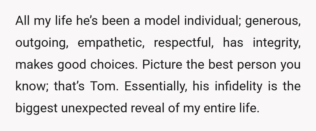 All my life he’s been a model individual; generous, outgoing, empathetic, respectful, has integrity, makes good choices. Picture the best person you know; that’s Tom. Essentially, his infidelity is the...