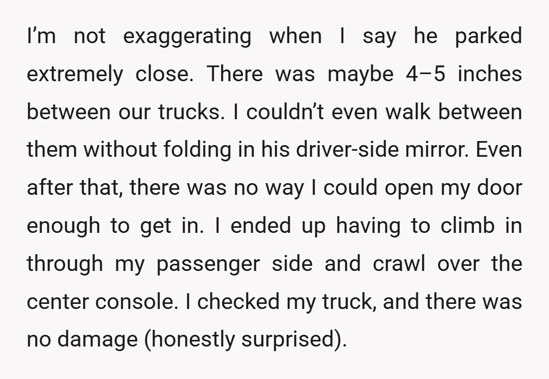 I’m not exaggerating when I say he parked extremely close. There was maybe 4–5 inches between our trucks. I couldn’t even walk between them without folding in his driver-side mirror....