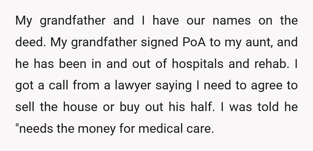 My grandfather and I have our names on the deed. My grandfather signed PoA to my aunt, and he has been in and out of hospitals and rehab. I got...