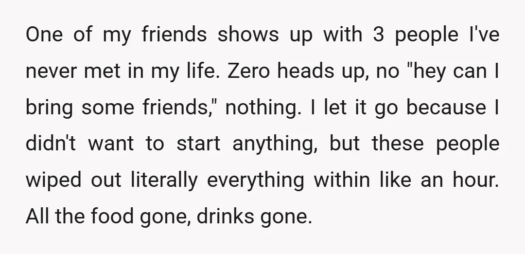 One of my friends shows up with 3 people I've never met in my life. Zero heads up, no "hey can I bring some friends," nothing. I let it go...