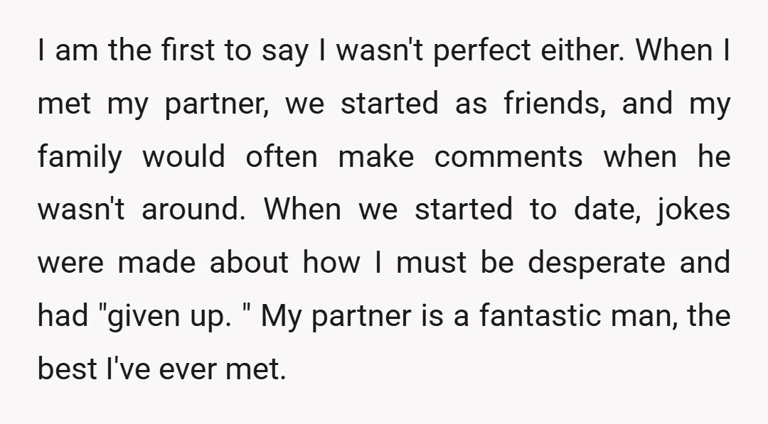 I am the first to say I wasn't perfect either. When I met my partner, we started as friends, and my family would often make comments when he wasn't around....