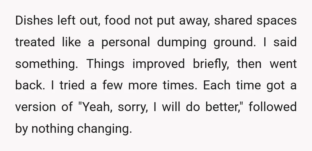 Dishes left out, food not put away, shared spaces treated like a personal dumping ground. I said something. Things improved briefly, then went back. I tried a few more times....