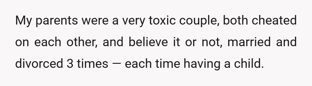 My parents were a very toxic couple, both cheated on each other, and believe it or not, married and divorced 3 times — each time having a child.