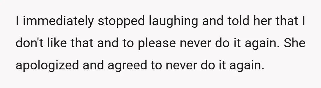 I immediately stopped laughing and told her that I don't like that and to please never do it again. She apologized and agreed to never do it again.