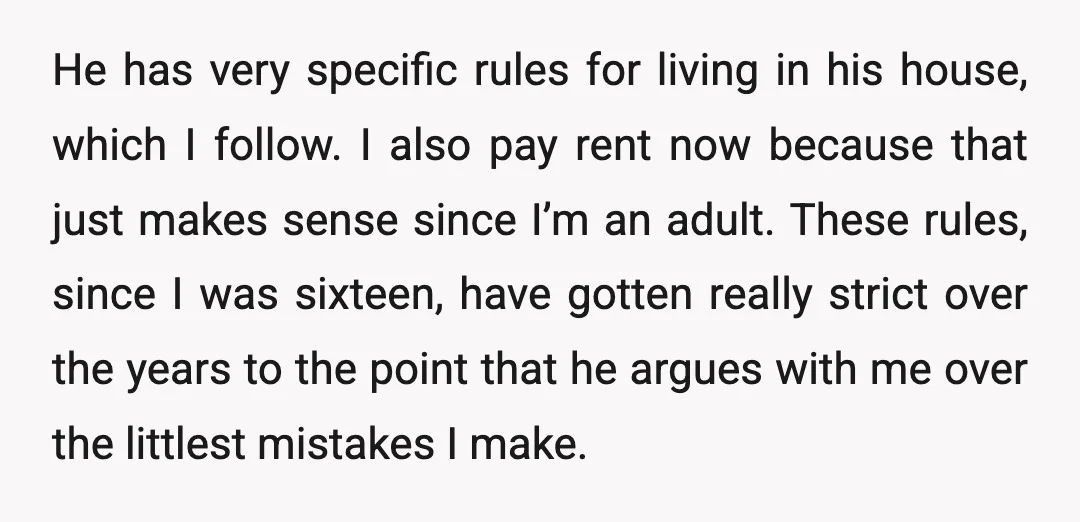 He has very specific rules for living in his house, which I follow. I also pay rent now because that just makes sense since I’m an adult. These rules, since...