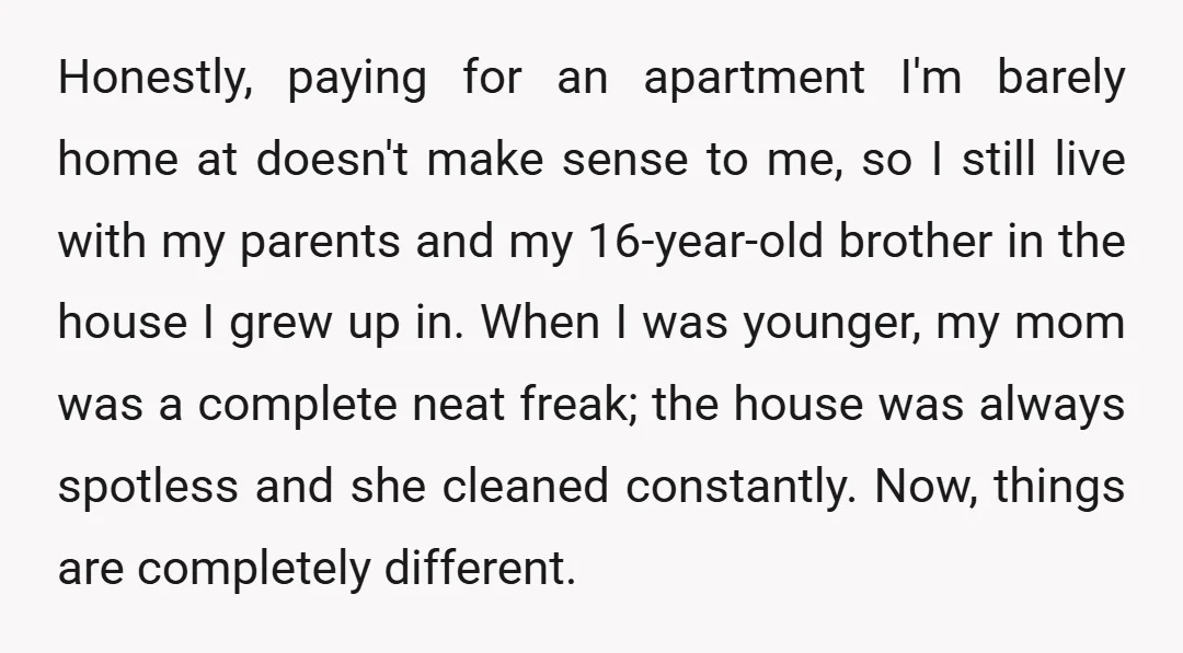 Honestly, paying for an apartment I'm barely home at doesn't make sense to me, so I still live with my parents and my 16-year-old brother in the house I grew...