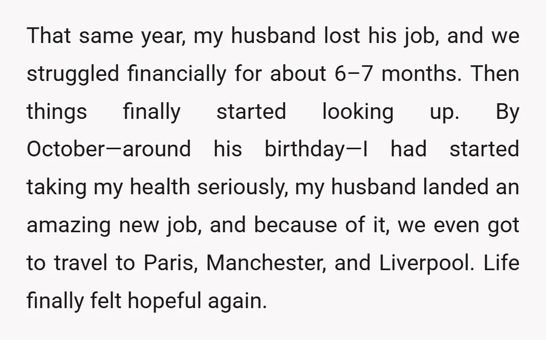 That same year, my husband lost his job, and we struggled financially for about 6–7 months. Then things finally started looking up. By October—around his birthday—I had started taking my...