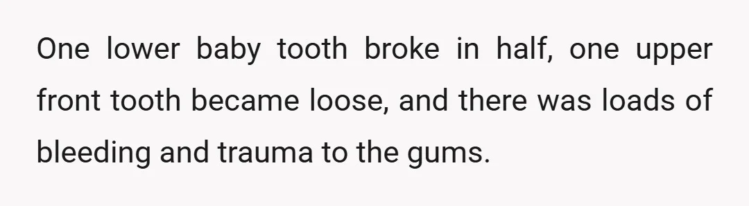 One lower baby tooth broke in half, one upper front tooth became loose, and there was loads of bleeding and trauma to the gums.