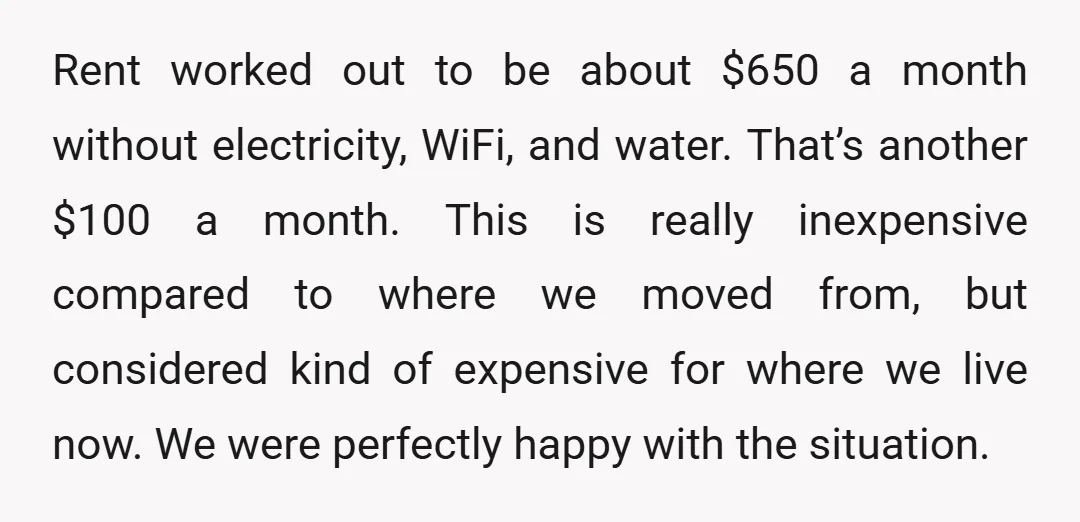 Rent worked out to be about $650 a month without electricity, WiFi, and water. That’s another $100 a month. This is really inexpensive compared to where we moved from, but...