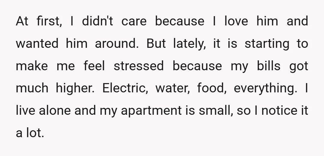 At first, I didn't care because I love him and wanted him around. But lately, it is starting to make me feel stressed because my bills got much higher. Electric,...
