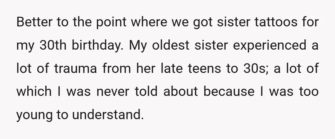 Better to the point where we got sister tattoos for my 30th birthday. My oldest sister experienced a lot of trauma from her late teens to 30s; a lot of...
