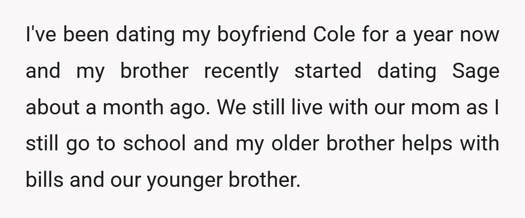 I've been dating my boyfriend Cole for a year now and my brother recently started dating Sage about a month ago. We still live with our mom as I still...