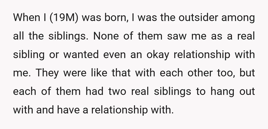 When I (19M) was born, I was the outsider among all the siblings. None of them saw me as a real sibling or wanted even an okay relationship with me....