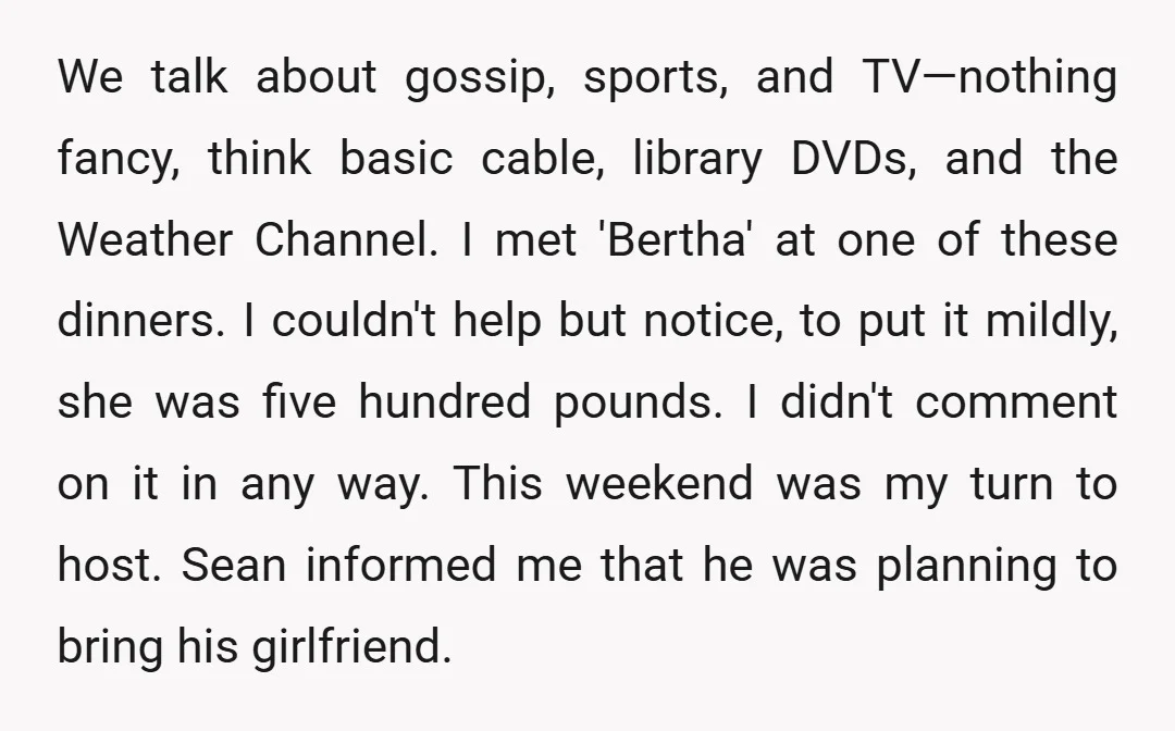 We talk about gossip, sports, and TV—nothing fancy, think basic cable, library DVDs, and the Weather Channel. I met 'Bertha' at one of these dinners. I couldn't help but notice,...
