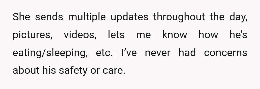 She sends multiple updates throughout the day, pictures, videos, lets me know how he’s eating/sleeping, etc. I’ve never had concerns about his safety or care.