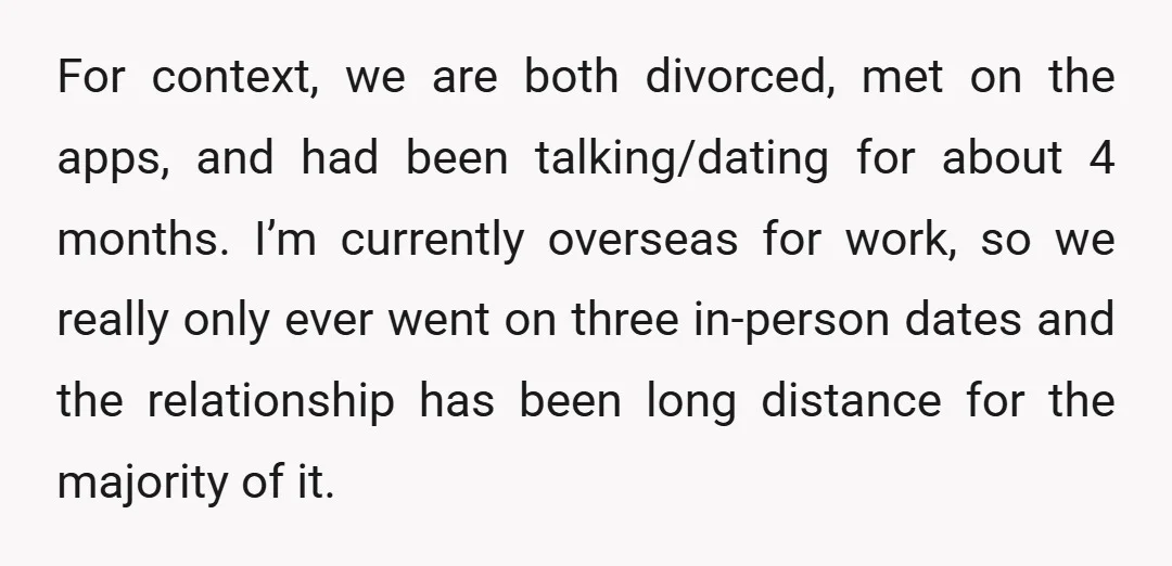 For context, we are both divorced, met on the apps, and had been talking/dating for about 4 months. I’m currently overseas for work, so we really only ever went on...