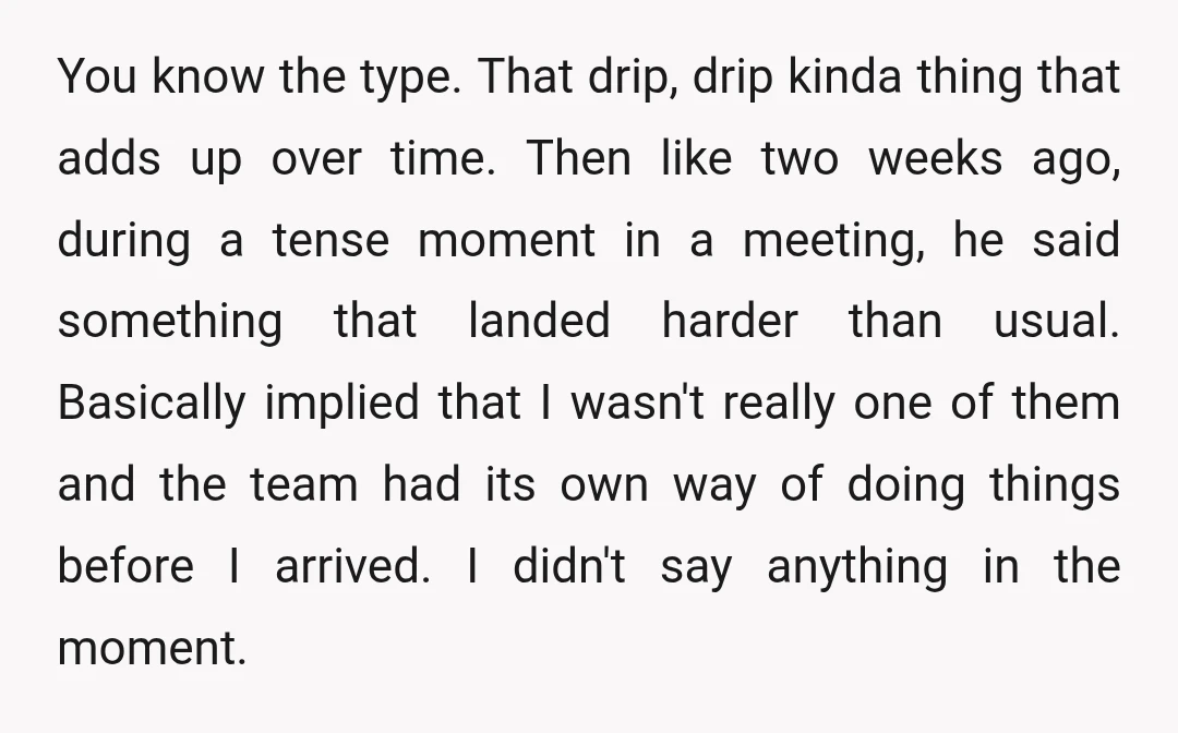 You know the type. That drip, drip kinda thing that adds up over time. Then like two weeks ago, during a tense moment in a meeting, he said something that...
