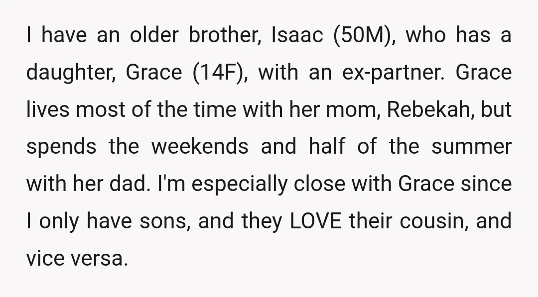 I have an older brother, Isaac (50M), who has a daughter, Grace (14F), with an ex-partner. Grace lives most of the time with her mom, Rebekah, but spends the weekends...