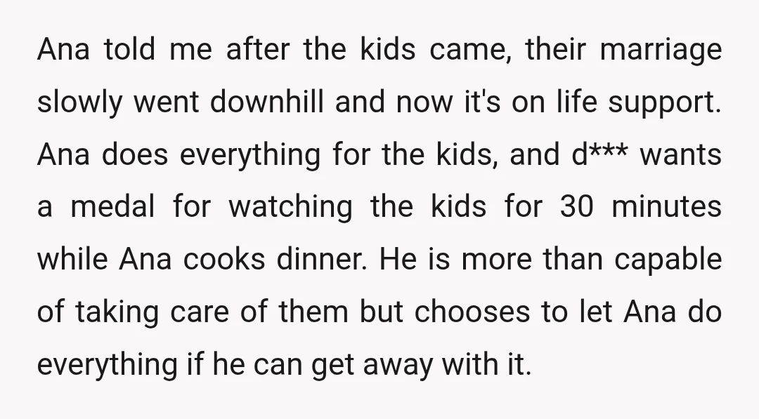 Ana told me after the kids came, their marriage slowly went downhill and now it's on life support. Ana does everything for the kids, and d*** wants a medal for...