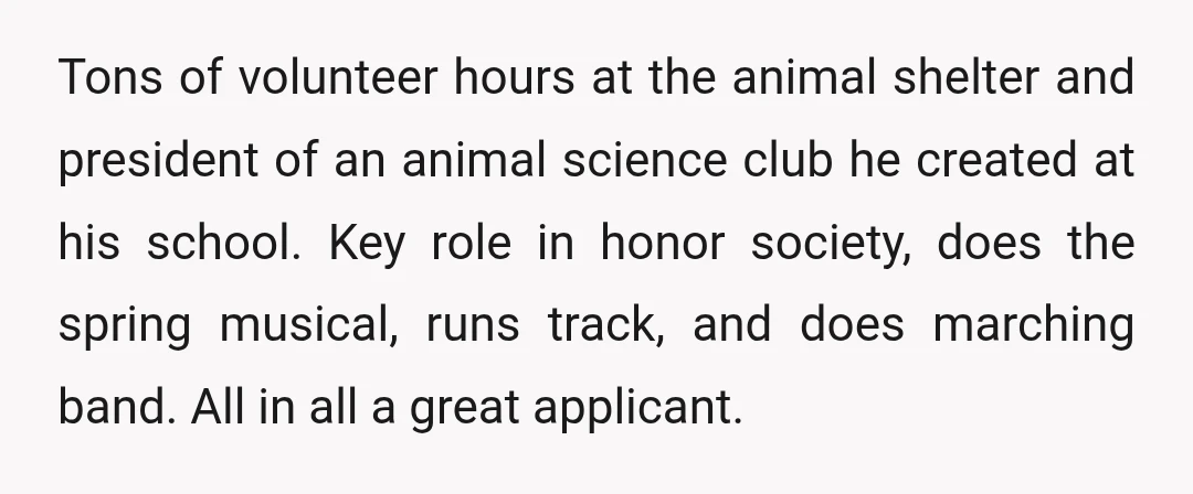 Tons of volunteer hours at the animal shelter and president of an animal science club he created at his school. Key role in honor society, does the spring musical, runs...