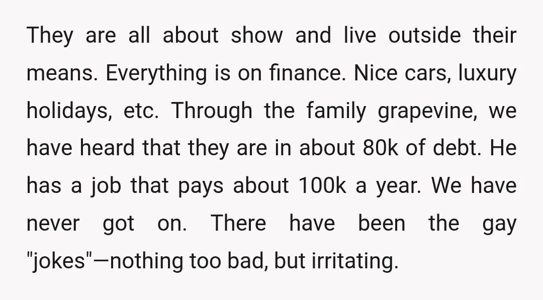 They are all about show and live outside their means. Everything is on finance. Nice cars, luxury holidays, etc. Through the family grapevine, we have heard that they are in...