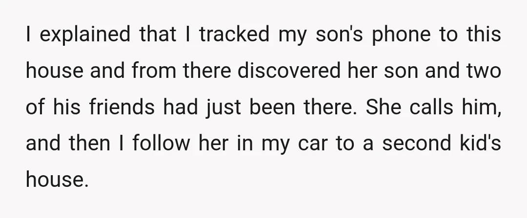 I explained that I tracked my son's phone to this house and from there discovered her son and two of his friends had just been there. She calls him, and...