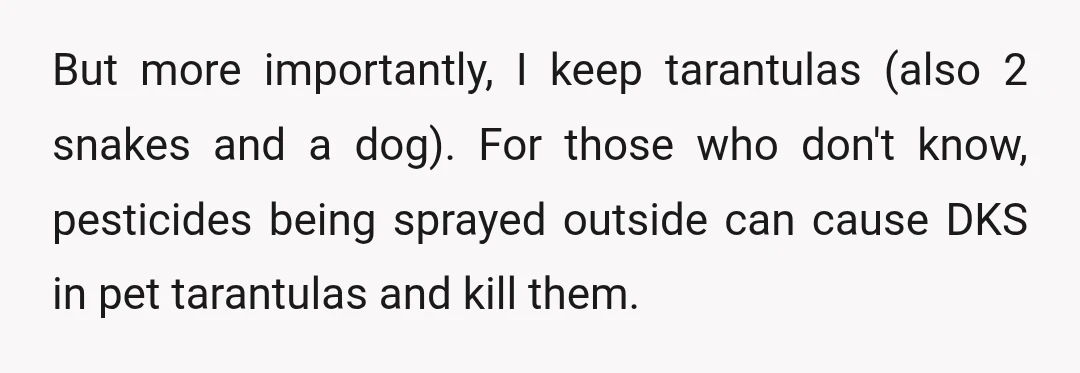 But more importantly, I keep tarantulas (also 2 snakes and a dog). For those who don't know, pesticides being sprayed outside can cause DKS in pet tarantulas and kill them.