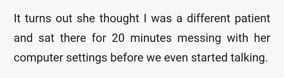 It turns out she thought I was a different patient and sat there for 20 minutes messing with her computer settings before we even started talking.