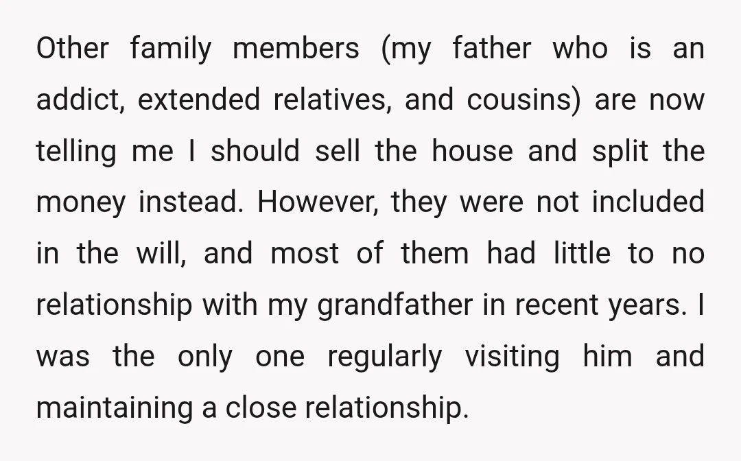 Other family members (my father who is an addict, extended relatives, and cousins) are now telling me I should sell the house and split the money instead. However, they were...