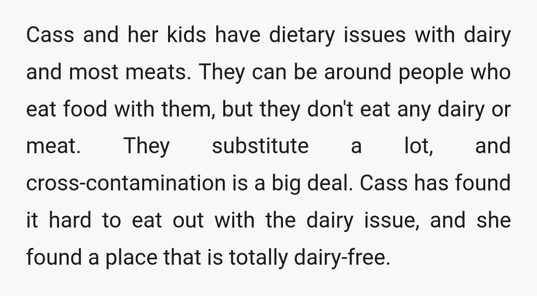 Cass and her kids have dietary issues with dairy and most meats. They can be around people who eat food with them, but they don't eat any dairy or meat....