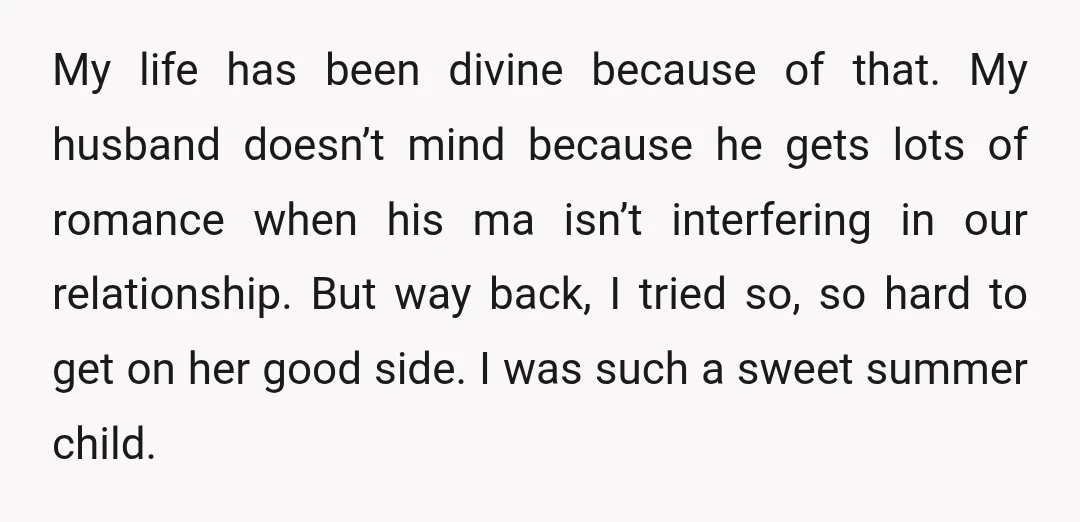 My life has been divine because of that. My husband doesn’t mind because he gets lots of romance when his ma isn’t interfering in our relationship. But way back, I...